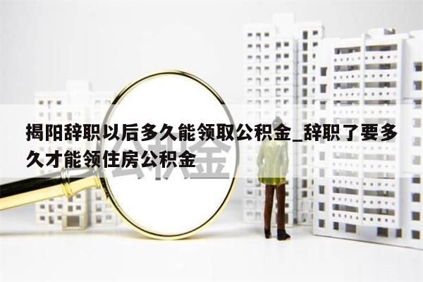 揭阳辞职以后多久能领取公积金_辞职了要多久才能领住房公积金
